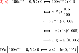 \text{\red{2)  a)}}\ \ \dfrac{}{}100e^{-x}-0,5\ge0\Longleftrightarrow100e^{-x}\ge0,5\\\\\phantom{\text{\red{2)  a)}}\ \ \dfrac{}{}100e^{-x}-0,5\ge0}\Longleftrightarrow e^{-x}\ge\dfrac{0,5}{100}\\\\\phantom{\text{\red{2)  a)}}\ \ \dfrac{}{}100e^{-x}-0,5\ge0}\Longleftrightarrow e^{-x}\ge0,005\\\\\phantom{\text{\red{2)  a)}}\ \ \dfrac{}{}100e^{-x}-0,5\ge0}\Longleftrightarrow -x\ge\ln(0,005)\\\\\phantom{\text{\red{2)  a)}}\ \ \dfrac{}{}100e^{-x}-0,5\ge0}\Longleftrightarrow x\le-\ln(0,005)\\\\\text{D'o   }\boxed{100e^{-x}-0,5\ge0\Longleftrightarrow x\le-\ln(0,005)}